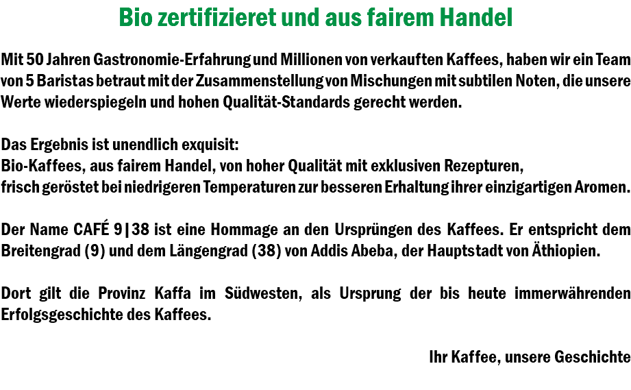 Bio zertifizieret und aus fairem Handel Mit 50 Jahren Gastronomie-Erfahrung und Millionen von verkauften Kaffees, haben wir ein Team von 5 Baristas betraut mit der Zusammenstellung von Mischungen mit subtilen Noten, die unsere Werte wiederspiegeln und hohen Qualität-Standards gerecht werden. Das Ergebnis ist unendlich exquisit: Bio-Kaffees, aus fairem Handel, von hoher Qualität mit exklusiven Rezepturen, frisch geröstet bei niedrigeren Temperaturen zur besseren Erhaltung ihrer einzigartigen Aromen. Der Name CAFÉ 9|38 ist eine Hommage an den Ursprüngen des Kaffees. Er entspricht dem Breitengrad (9) und dem Längengrad (38) von Addis Abeba, der Hauptstadt von Äthiopien. Dort gilt die Provinz Kaffa im Südwesten, als Ursprung der bis heute immerwährenden Erfolgsgeschichte des Kaffees. Ihr Kaffee, unsere Geschichte 